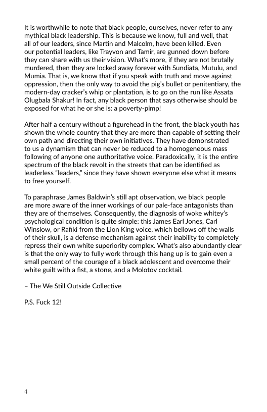 Itis worthwhile to note that black people, ourselves, never refer to any mythical black leadership. This is because we know, full and well, that  all of our leaders, since Martin and Malcolm, have been killed. Even  our potential leaders, like Trayvon and Tamir, are gunned down before they can share with us their vision. What’s more, if they are not brutally. murdered, then they are locked away forever with Sundiata, Mutulu, and Mumia. That is, we know that if you speak with truth and move against ‘oppression, then the only way to avoid the pig’s bullet or penitentiary, the modern-day cracker’s whip or plantation, is to go on the run like Assata Olugbala Shakur! In fact, any black person that says otherwise should be exposed for what he or she is: a poverty-pimp!  After half a century without a figurehead in the front, the black youth has shown the whole country that they are more than capable of setting their own path and directing their own initiatives. They have demonstrated  to us a dynamism that can never be reduced to a homogeneous mass following of anyone one authoritative voice. Paradoxically, it is the entire spectrum of the black revolt in the streets that can be identified as leaderless "leaders;" since they have shown everyone else what it means tofree yourself.  To paraphrase James Baldwin’s still apt observation, we black people are more aware of the inner workings of our pale-face antagonists than they are of themselves. Consequently, the diagnosis of woke whitey’s psychological condition is quite simple: this James Earl Jones, Carl Winslow, o Rafiki from the Lion King voice, which bellows off the walls of their skull is a defense mechanism against their inability to completely repress their own white superiority complex. What’s also abundantly clear is that the only way to fully work through this hang up is to gain even a small percent of the courage of a black adolescent and overcome their white guilt with a fist, a stone, and a Molotov cocktail  - The We Still Outside Collective  PS. Fuck 12! 